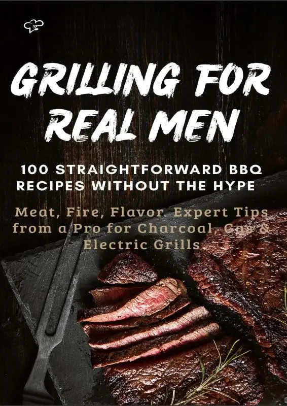 GRILLING FOR REAL MEN - 100 STRAIGHTFORWARD BBQ RECIPES WITHOUT THE HYPE